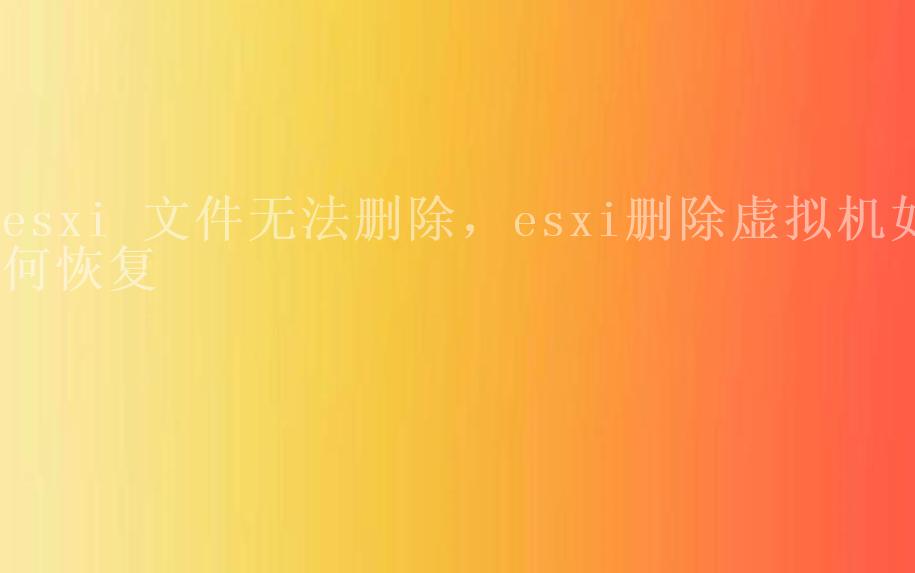 esxi 文件无法删除，esxi删除虚拟机如何恢复2