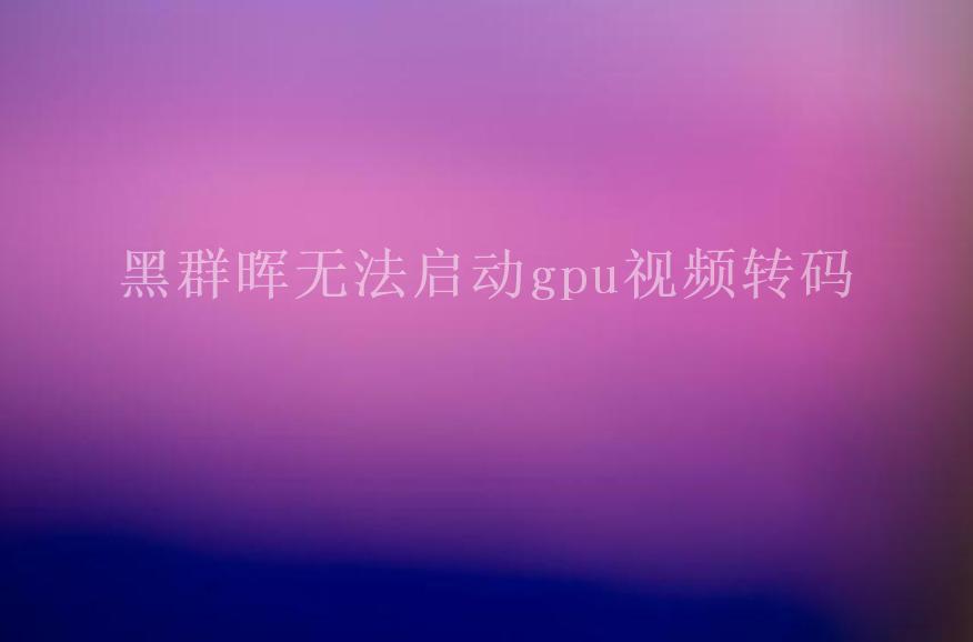 黑群晖无法启动gpu视频转码2