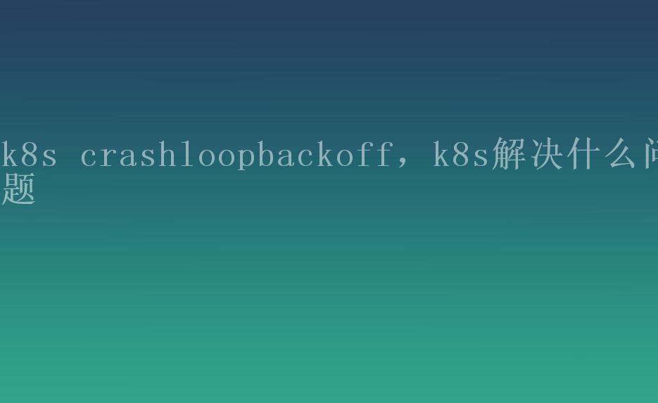 k8s crashloopbackoff，k8s解决什么问题1