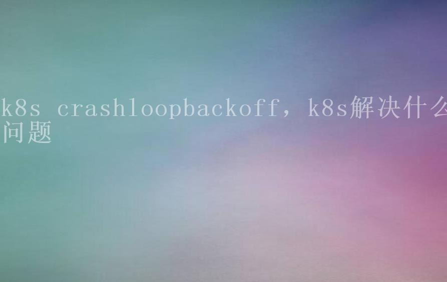 k8s crashloopbackoff，k8s解决什么问题2