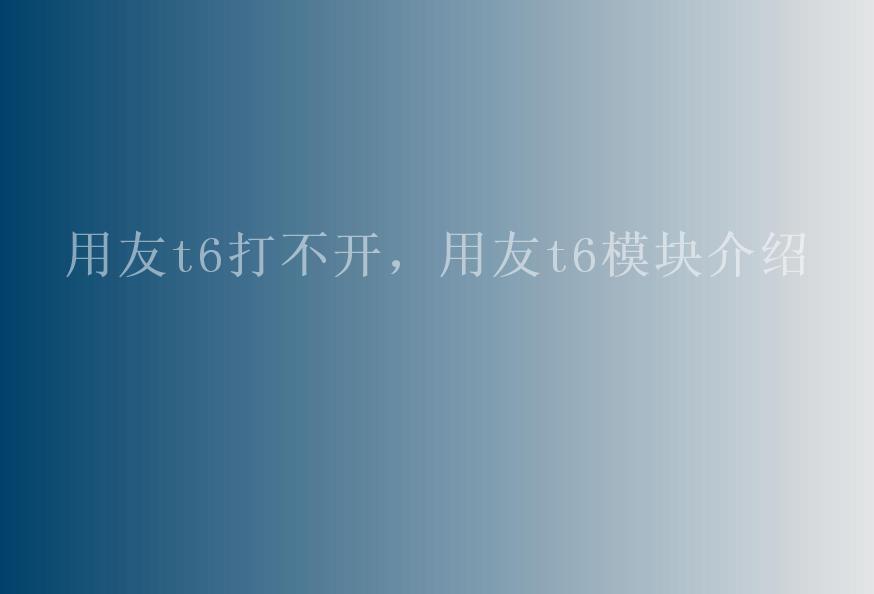 用友t6打不开，用友t6模块介绍1