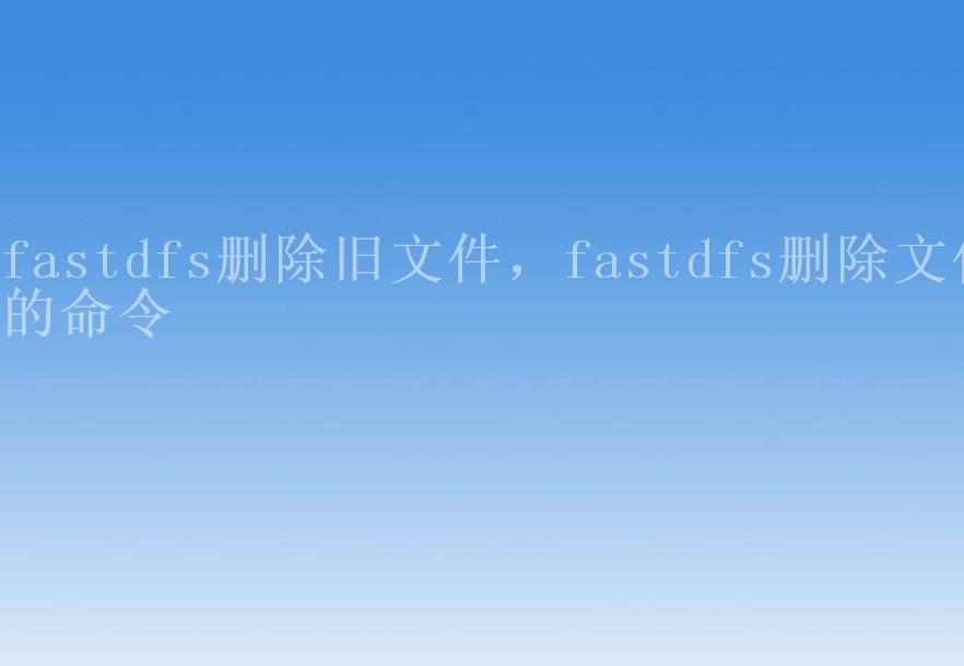 fastdfs删除旧文件，fastdfs删除文件的命令1