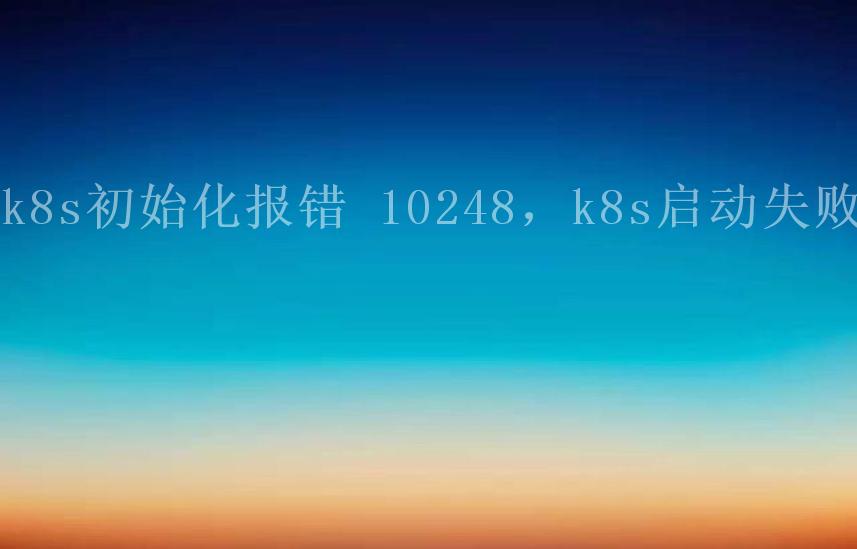 k8s初始化报错 10248，k8s启动失败1