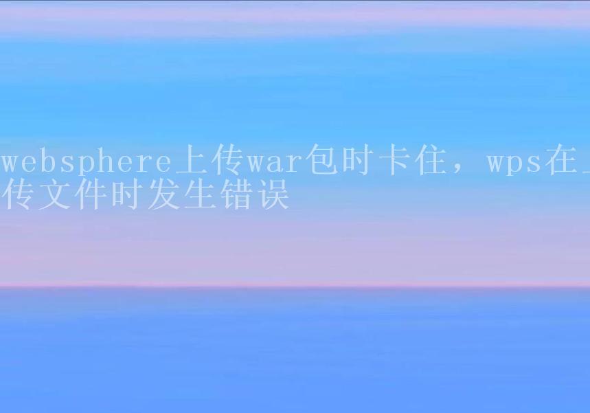 websphere上传war包时卡住，wps在上传文件时发生错误1