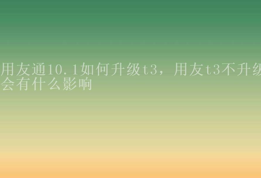 用友通10.1如何升级t3，用友t3不升级会有什么影响2