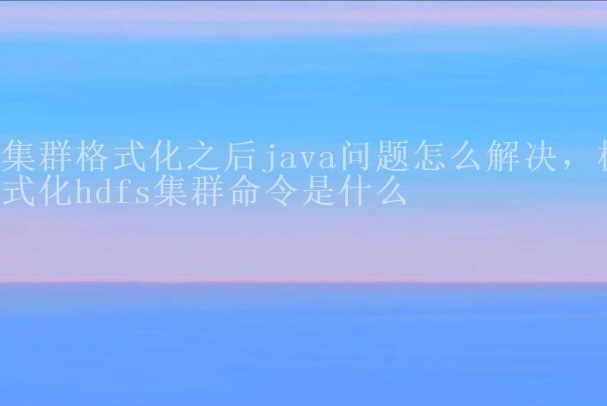 集群格式化之后java问题怎么解决，格式化hdfs集群命令是什么2