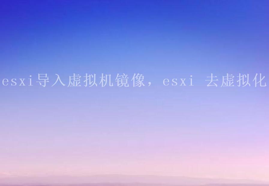 esxi导入虚拟机镜像，esxi 去虚拟化1