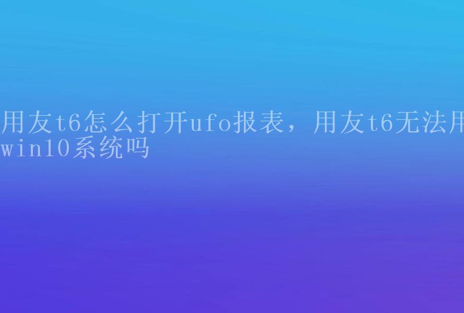 用友t6怎么打开ufo报表，用友t6无法用win10系统吗1