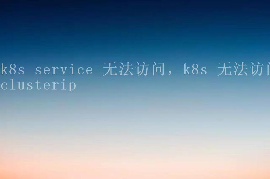 k8s service 无法访问，k8s 无法访问clusterip2