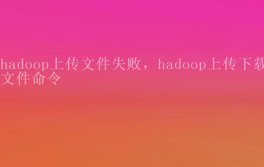 hadoop上传文件失败，hadoop上传下载文件命令1