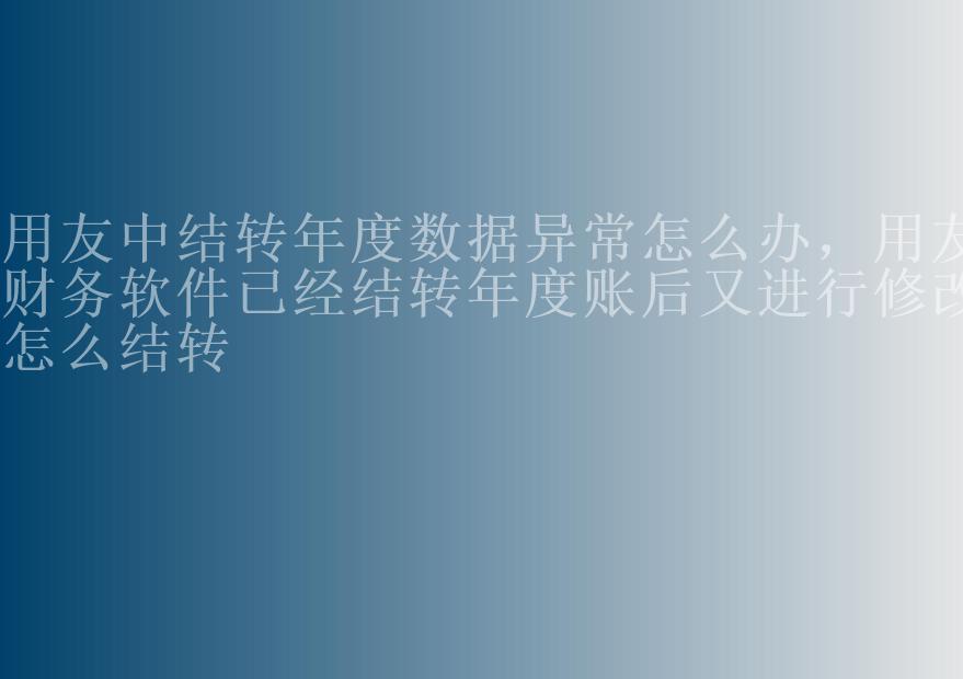 用友中结转年度数据异常怎么办，用友财务软件已经结转年度账后又进行修改怎么结转2