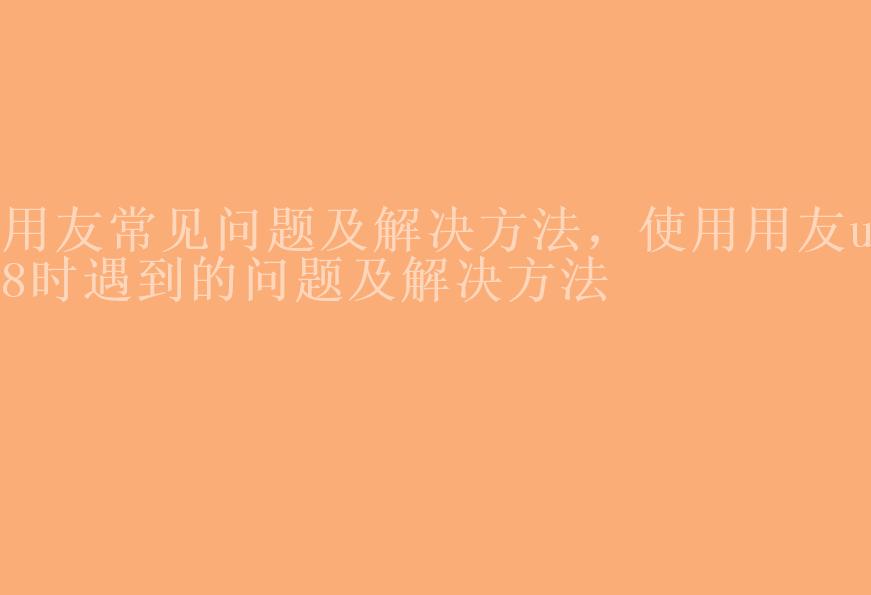 用友常见问题及解决方法，使用用友u8时遇到的问题及解决方法1