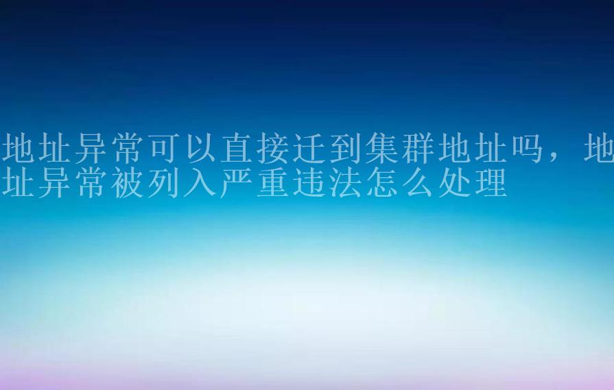 地址异常可以直接迁到集群地址吗，地址异常被列入严重违法怎么处理2