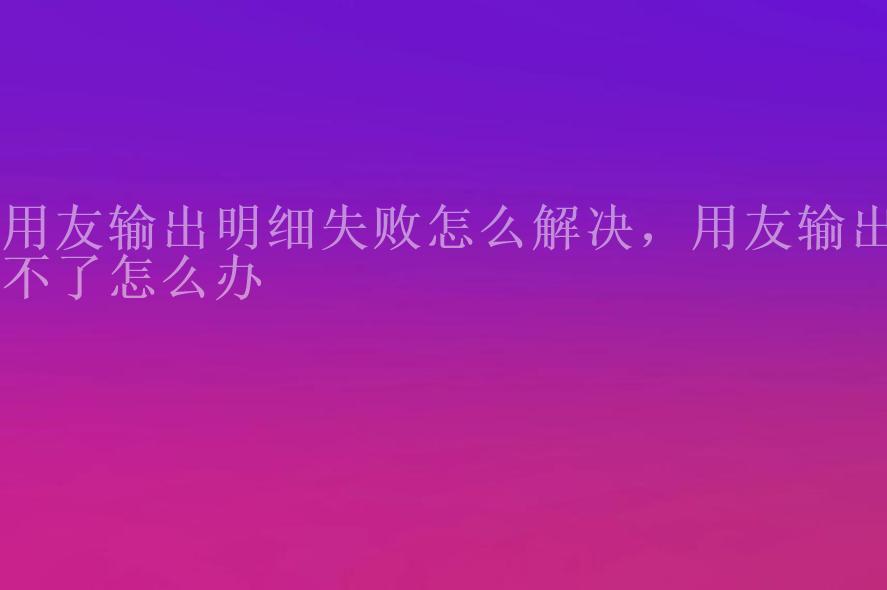 用友输出明细失败怎么解决，用友输出不了怎么办2