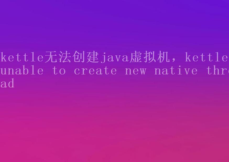 kettle无法创建java虚拟机，kettle unable to create new native thread1