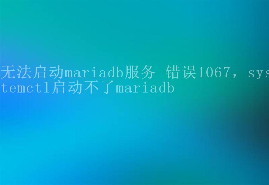 无法启动mariadb服务 错误1067，systemctl启动不了mariadb1