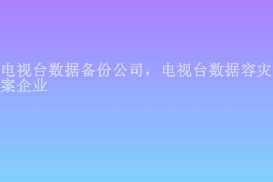 电视台数据备份公司，电视台数据容灾方案企业1