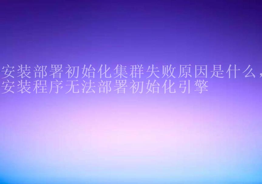 安装部署初始化集群失败原因是什么，安装程序无法部署初始化引擎1