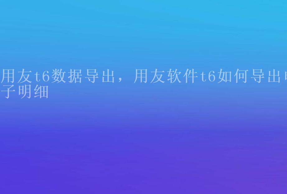 用友t6数据导出，用友软件t6如何导出电子明细1