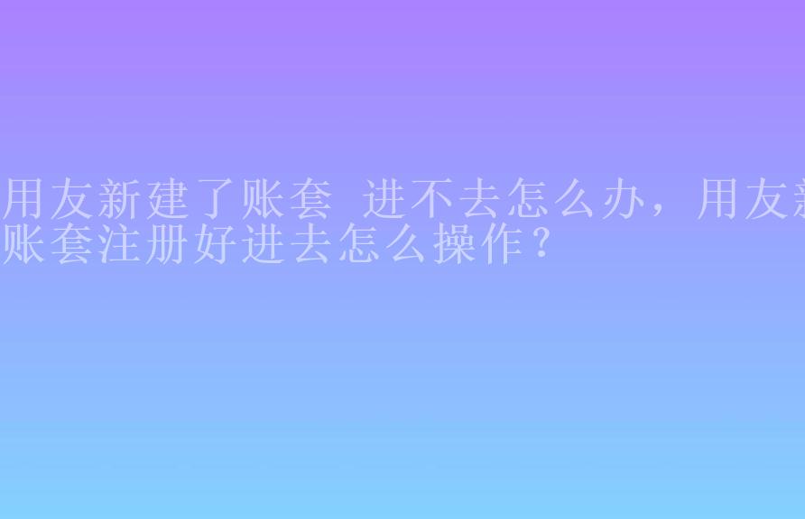 用友新建了账套 进不去怎么办，用友新账套注册好进去怎么操作？1