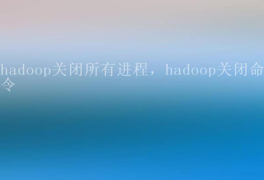 hadoop关闭所有进程，hadoop关闭命令1