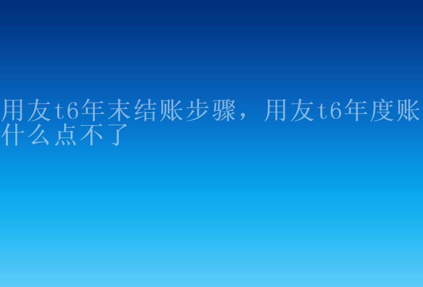 用友t6年末结账步骤，用友t6年度账为什么点不了1