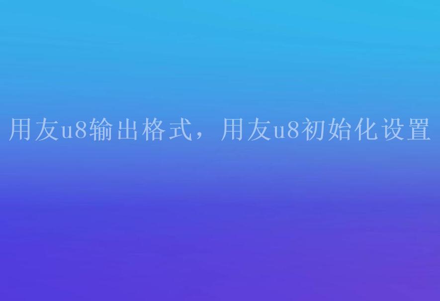 用友u8输出格式，用友u8初始化设置1