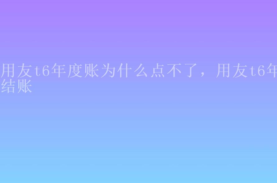 用友t6年度账为什么点不了，用友t6年结账2