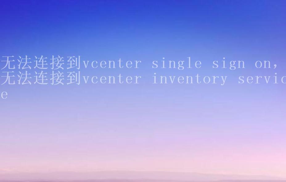 无法连接到vcenter single sign on，无法连接到vcenter inventory service1