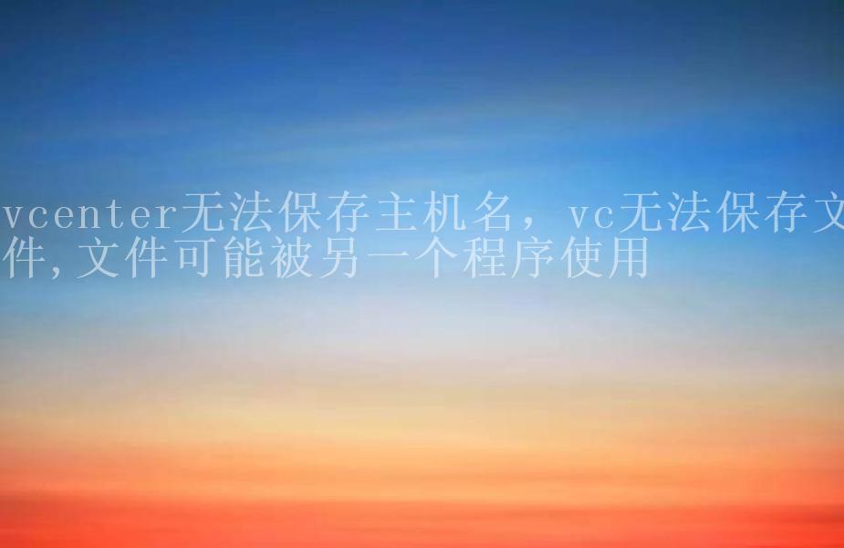 vcenter无法保存主机名，vc无法保存文件,文件可能被另一个程序使用2