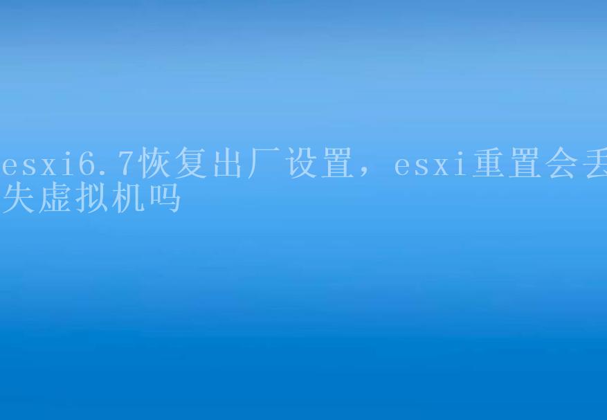 esxi6.7恢复出厂设置，esxi重置会丢失虚拟机吗2