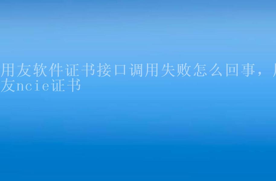 用友软件证书接口调用失败怎么回事，用友ncie证书1