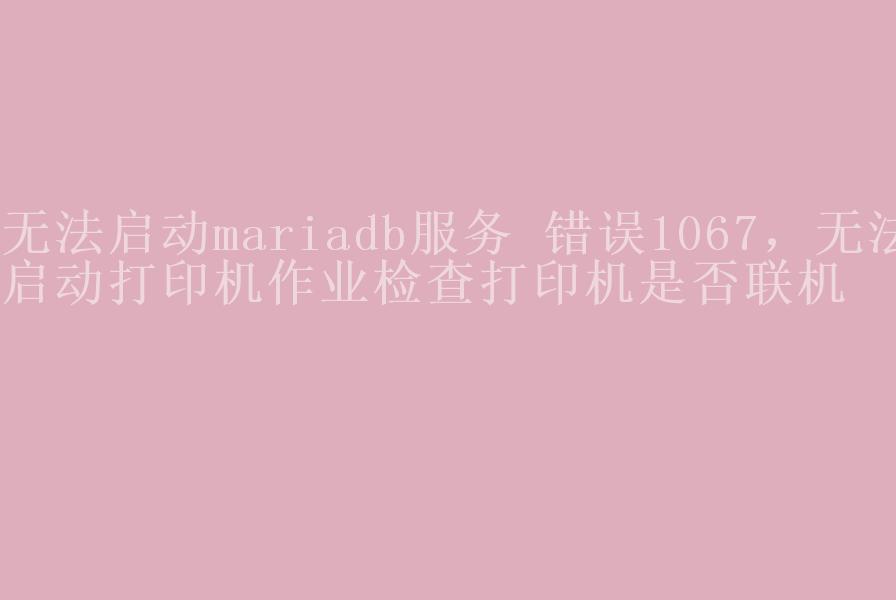 无法启动mariadb服务 错误1067，无法启动打印机作业检查打印机是否联机2