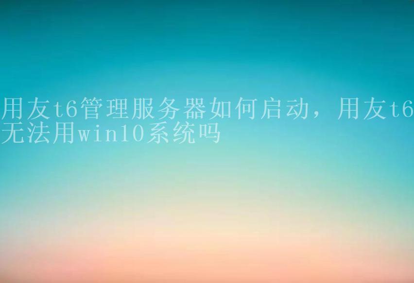 用友t6管理服务器如何启动，用友t6无法用win10系统吗1