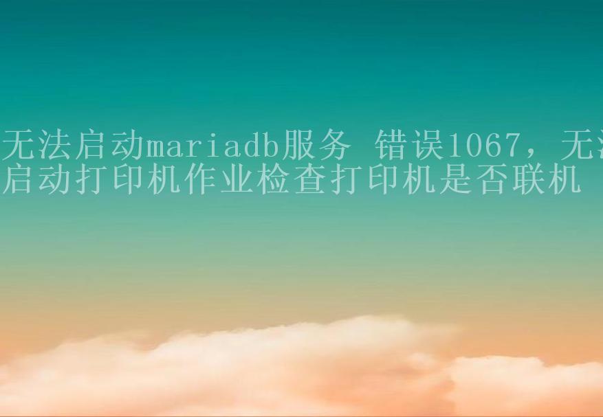 无法启动mariadb服务 错误1067，无法启动打印机作业检查打印机是否联机1