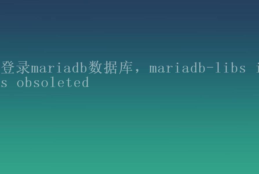 登录mariadb数据库，mariadb-libs is obsoleted1