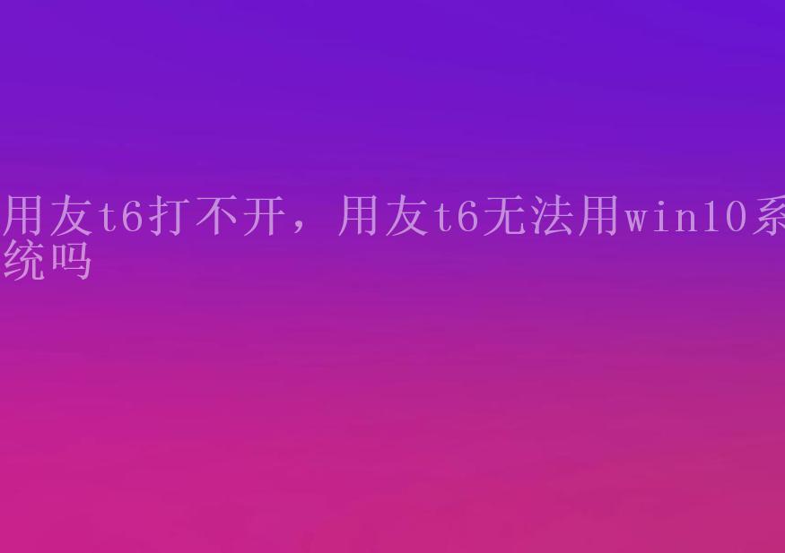 用友t6打不开，用友t6无法用win10系统吗1