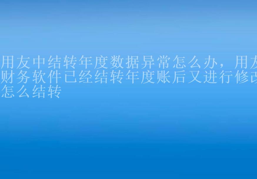 用友中结转年度数据异常怎么办，用友财务软件已经结转年度账后又进行修改怎么结转1