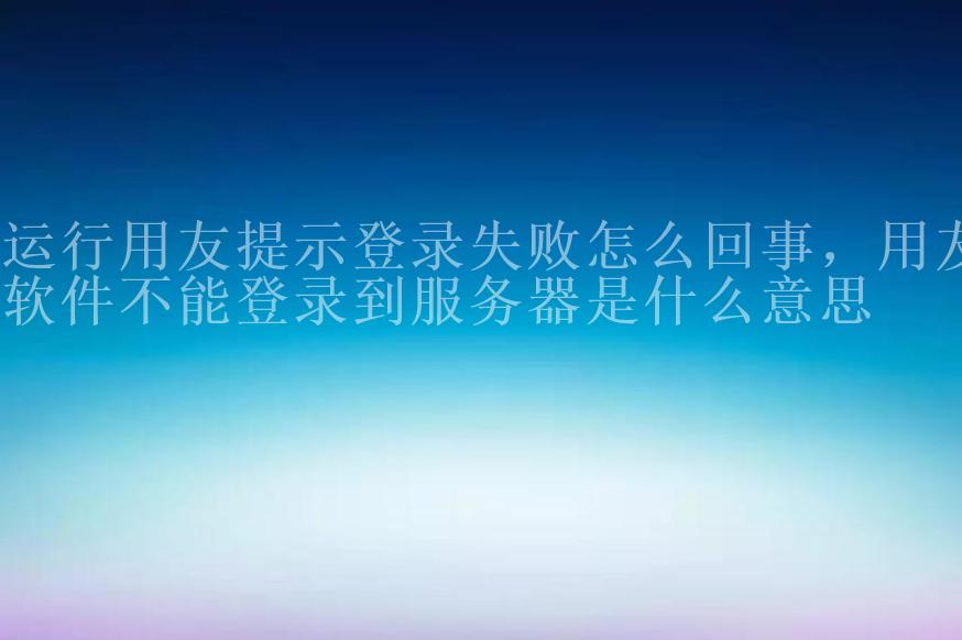 运行用友提示登录失败怎么回事，用友软件不能登录到服务器是什么意思2