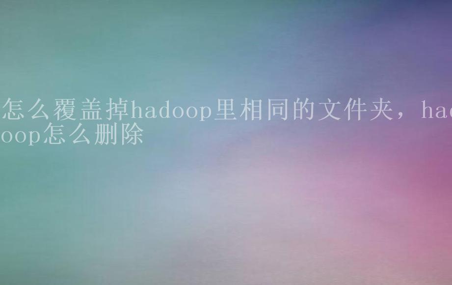 怎么覆盖掉hadoop里相同的文件夹，hadoop怎么删除2