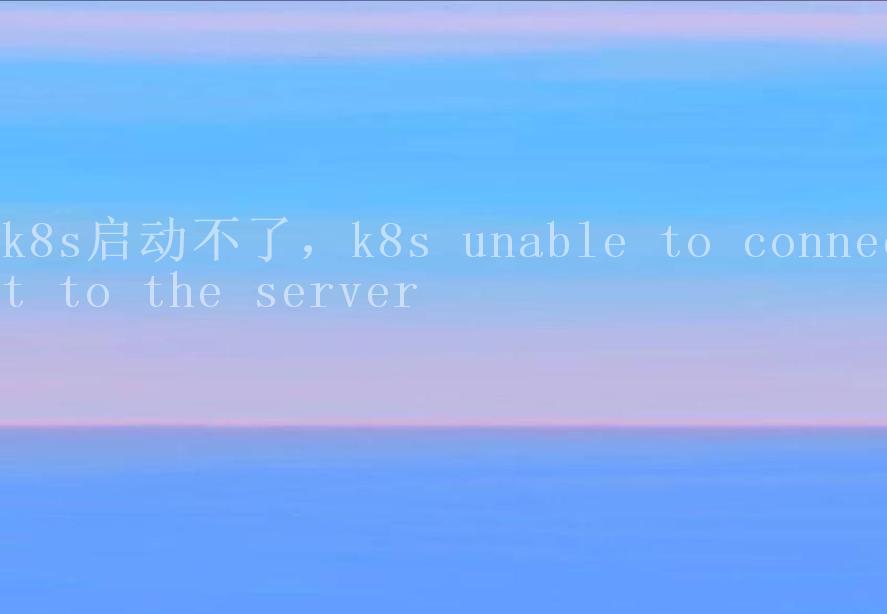 k8s启动不了，k8s unable to connect to the server2