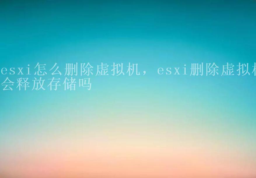 esxi怎么删除虚拟机，esxi删除虚拟机会释放存储吗1