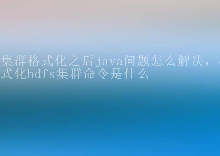 集群格式化之后java问题怎么解决，格式化hdfs集群命令是什么1