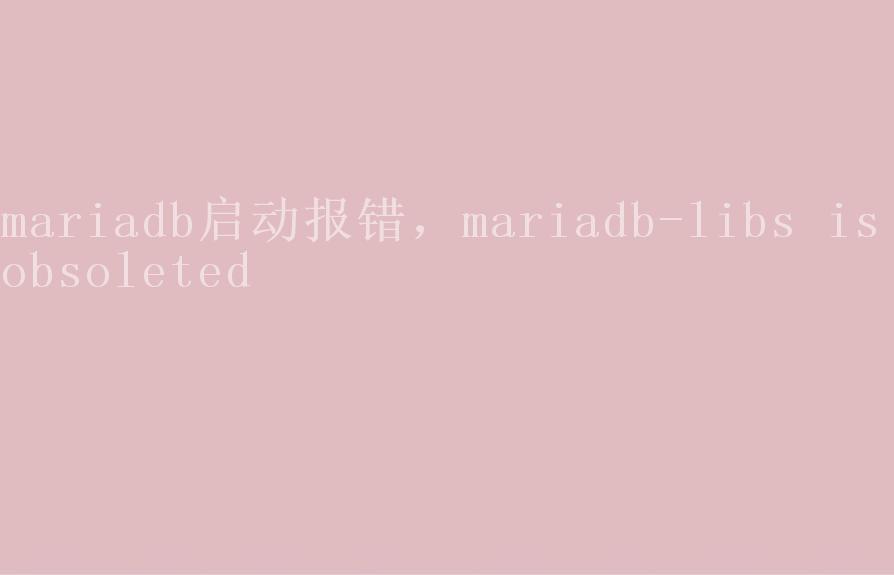 mariadb启动报错，mariadb-libs is obsoleted1