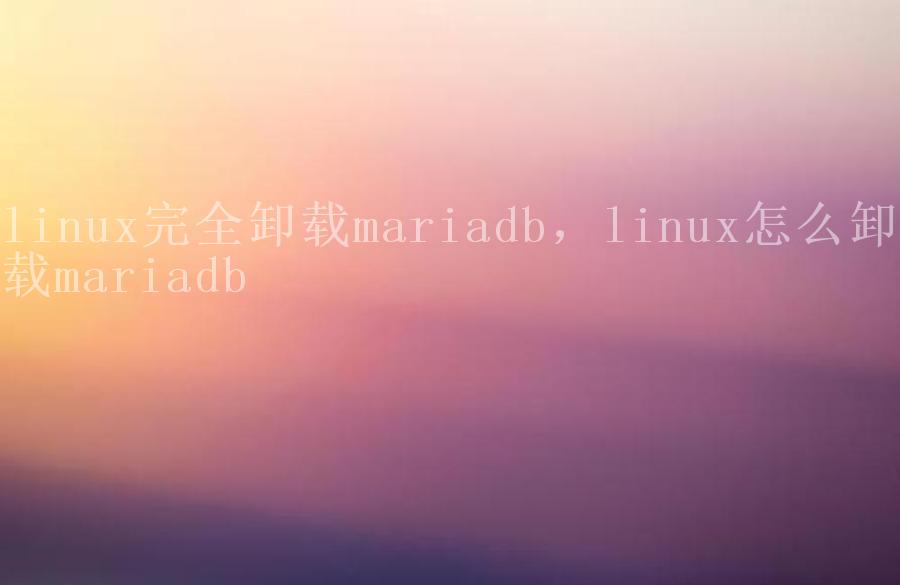 linux完全卸载mariadb，linux怎么卸载mariadb1