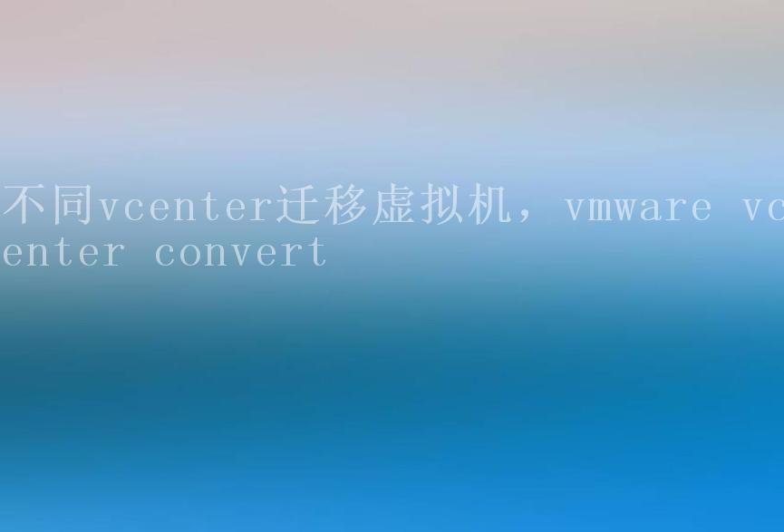 不同vcenter迁移虚拟机，vmware vcenter convert2