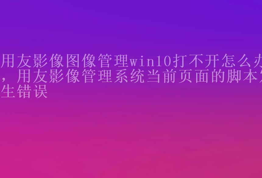 用友影像图像管理win10打不开怎么办，用友影像管理系统当前页面的脚本发生错误1