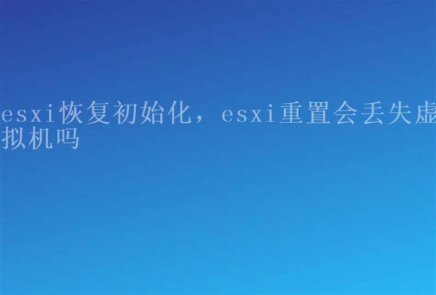 esxi恢复初始化，esxi重置会丢失虚拟机吗1