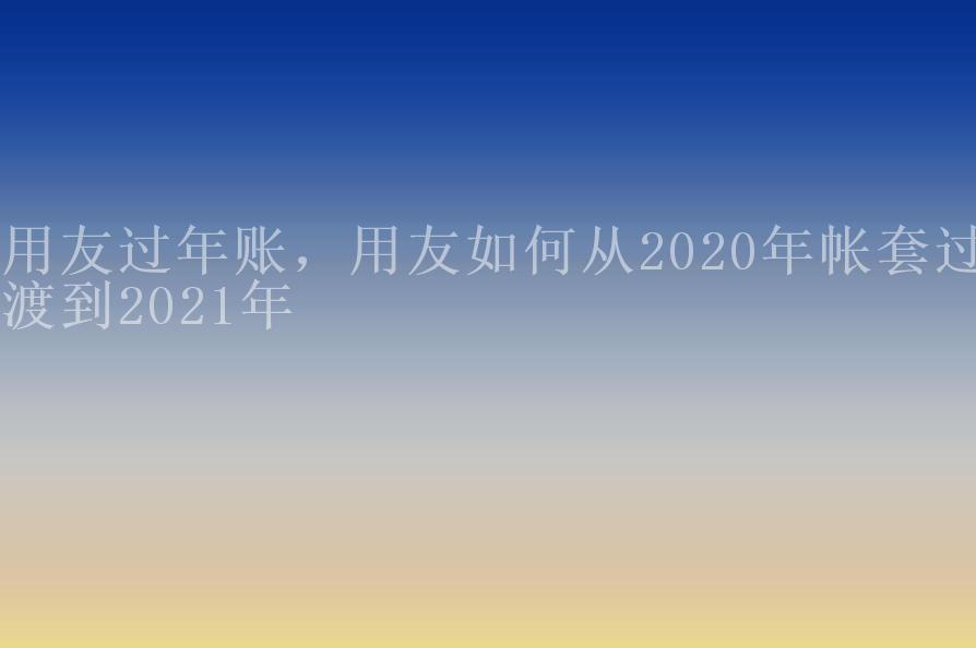 用友过年账，用友如何从2020年帐套过渡到2021年1