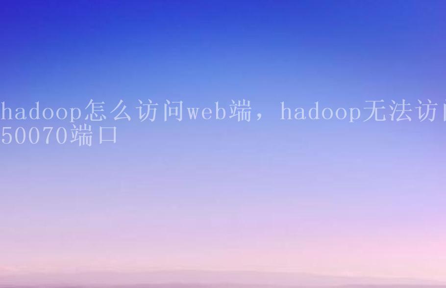 hadoop怎么访问web端，hadoop无法访问50070端口2